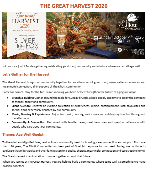 The Great Harvest 2026 Join us for a joyful Sunday gathering celebrating good food, community and a future where we can all age well. Let’s Gather for the Harvest The Great Harvest brings our community together for an afternoon of great food, memorable experiences and meaningful connection, all in support of The Elliott Community. Come for brunch. Stay for the fun. Leave knowing you have helped strengthen the future of aging in Guelph. Brunch & Bubbly: Gather around the table for Sunday brunch, a little bubbly and time to enjoy the company of friends, family and community. Silent Auction: Discover an exciting collection of experiences, dining, entertainment, local favourites and special finds generously donated by our community. Music, Dancing & Experiences: Enjoy live music, dancing, caricatures and celebratory touches throughout the afternoon. Community & Connection: Reconnect with familiar faces, meet new ones and spend an afternoon with people who care about our community. Theme: Age Well Guelph To live a full and dignified lives, seniors in our community need for housing, care, connection and support. For more than 120 years, The Elliott Community has been part of Guelph's response to that need. Today, we continue to evolve so that older adults and their families can find quality choices, meaningful connection and care close to home. The Great Harvest is an invitation to come together around that future. When you join us at The Great Harvest, you are helping build a community where aging well is something we make possible together.
