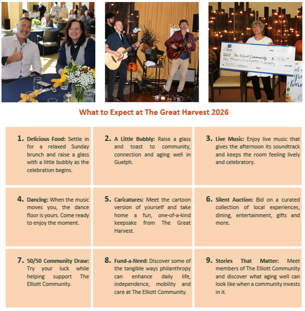 What To Expect At The Great Harvest 2026 Delicious Food: Settle in for a relaxed Sunday brunch and raise a glass with a little bubbly as the celebration begins. A Little Bubbly: Raise a glass and toast to community, connection and aging well in Guelph. Live Music: Enjoy live music that gives the afternoon its soundtrack and keeps the room feeling lively and celebratory. Dancing: When the music moves you, the dance floor is yours. Come ready to enjoy the moment. Caricatures: Meet the cartoon version of yourself and take home a fun, one-of-a-kind keepsake from The Great Harvest. Silent Auction: Bid on a curated collection of local experiences, dining, entertainment, gifts and more. 50/50 Community Draw: Try your luck while helping support The Elliott Community. Fund-a-Need: Discover some of the tangible ways philanthropy can enhance daily life, independence, mobility and care at The Elliott Community. Stories That Matter: Meet members of The Elliott Community and discover what aging well can look like when a community invests in it.